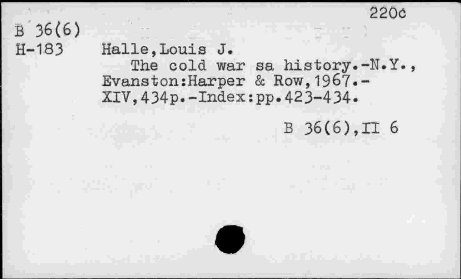 ﻿B 36(6) H-183
2200
Halle,Louis J.
The cold war sa history.-N.Y. Evanstonsharper & Row,1967.-XIV,434p.-Index:pp.423-434.
B 36(6),H 6